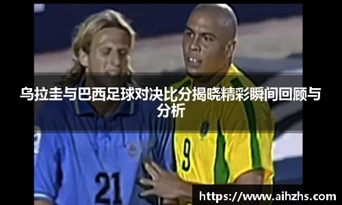 乌拉圭与巴西足球对决比分揭晓精彩瞬间回顾与分析